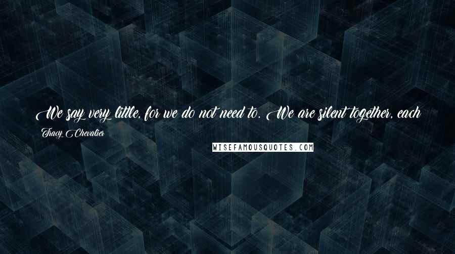 Tracy Chevalier Quotes: We say very little, for we do not need to. We are silent together, each in her own world, knowing the other is just at her back.