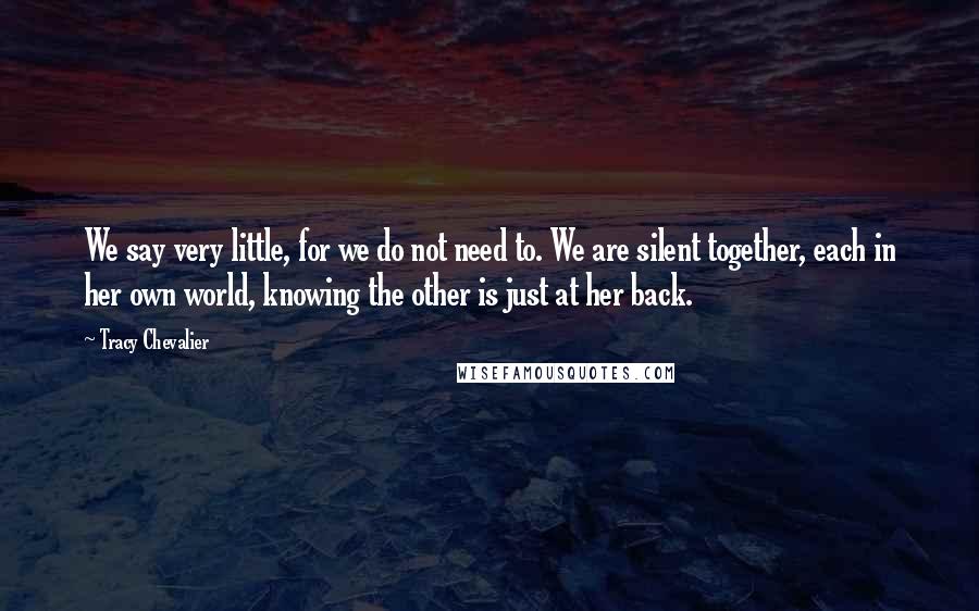 Tracy Chevalier Quotes: We say very little, for we do not need to. We are silent together, each in her own world, knowing the other is just at her back.