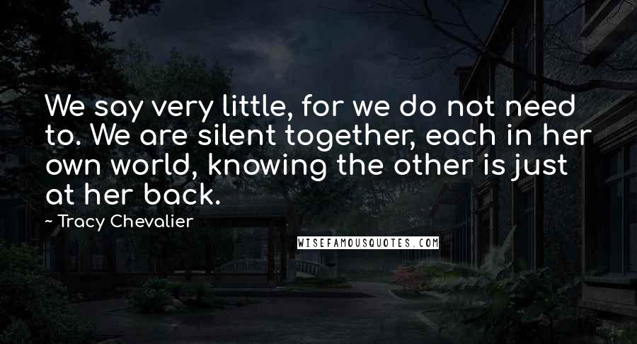 Tracy Chevalier Quotes: We say very little, for we do not need to. We are silent together, each in her own world, knowing the other is just at her back.