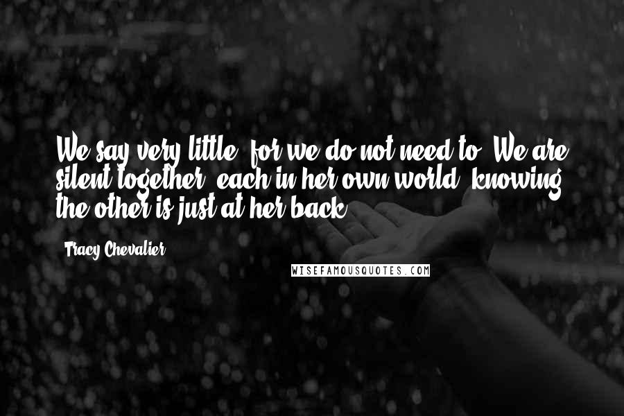 Tracy Chevalier Quotes: We say very little, for we do not need to. We are silent together, each in her own world, knowing the other is just at her back.