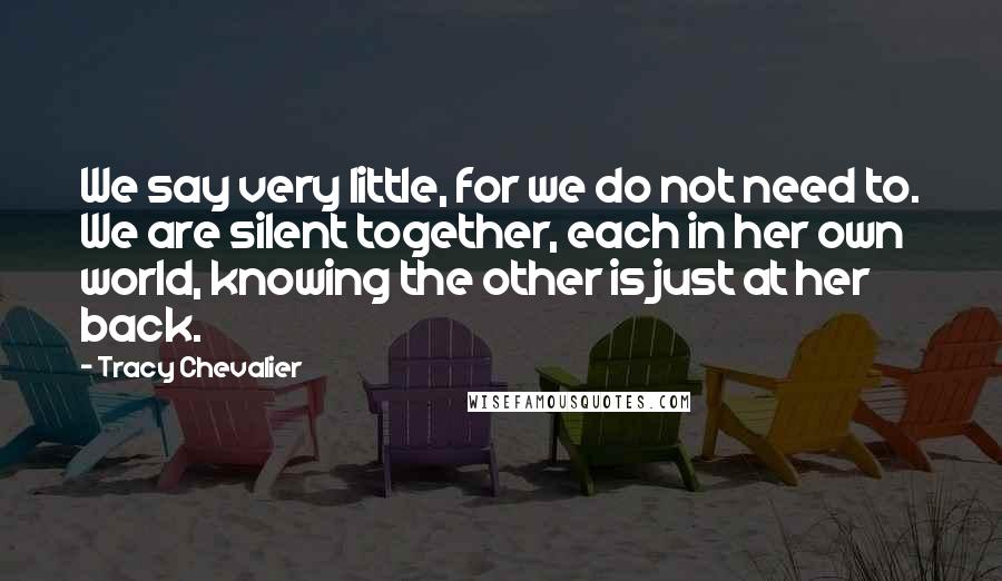 Tracy Chevalier Quotes: We say very little, for we do not need to. We are silent together, each in her own world, knowing the other is just at her back.