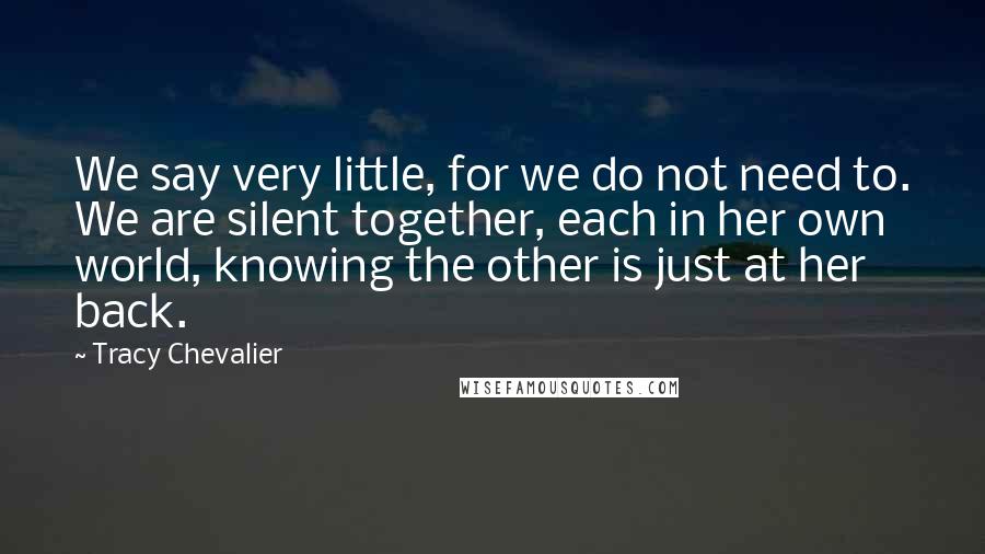 Tracy Chevalier Quotes: We say very little, for we do not need to. We are silent together, each in her own world, knowing the other is just at her back.