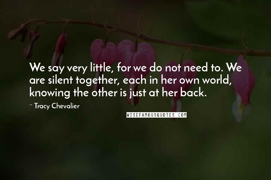 Tracy Chevalier Quotes: We say very little, for we do not need to. We are silent together, each in her own world, knowing the other is just at her back.