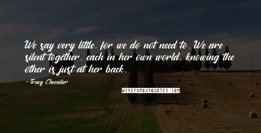 Tracy Chevalier Quotes: We say very little, for we do not need to. We are silent together, each in her own world, knowing the other is just at her back.