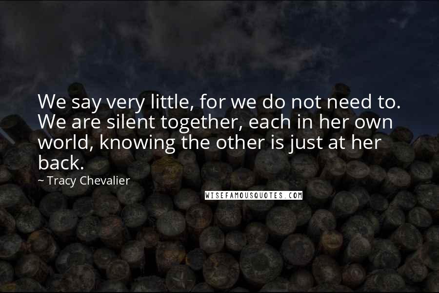 Tracy Chevalier Quotes: We say very little, for we do not need to. We are silent together, each in her own world, knowing the other is just at her back.