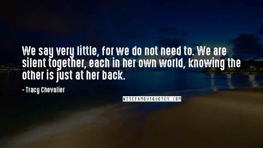 Tracy Chevalier Quotes: We say very little, for we do not need to. We are silent together, each in her own world, knowing the other is just at her back.