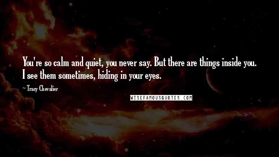 Tracy Chevalier Quotes: You're so calm and quiet, you never say. But there are things inside you. I see them sometimes, hiding in your eyes.