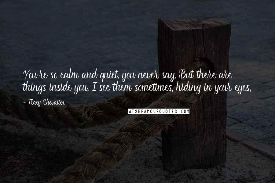 Tracy Chevalier Quotes: You're so calm and quiet, you never say. But there are things inside you. I see them sometimes, hiding in your eyes.