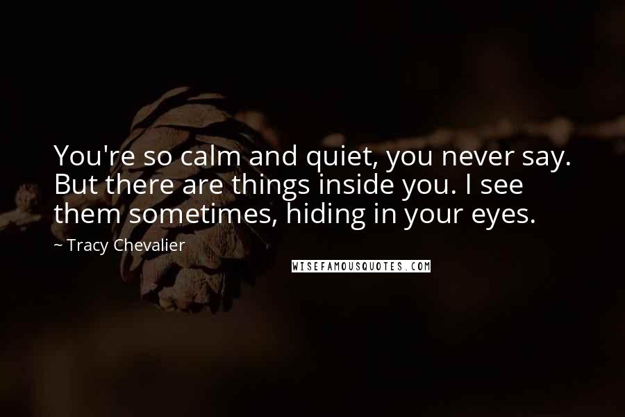 Tracy Chevalier Quotes: You're so calm and quiet, you never say. But there are things inside you. I see them sometimes, hiding in your eyes.