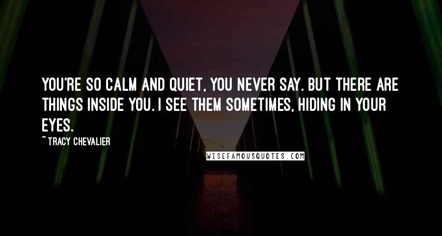 Tracy Chevalier Quotes: You're so calm and quiet, you never say. But there are things inside you. I see them sometimes, hiding in your eyes.