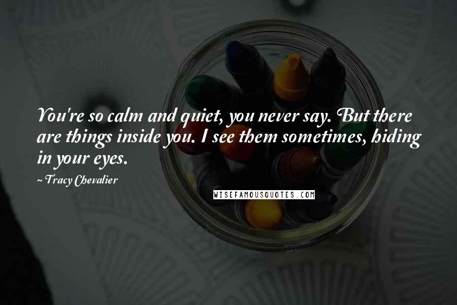 Tracy Chevalier Quotes: You're so calm and quiet, you never say. But there are things inside you. I see them sometimes, hiding in your eyes.