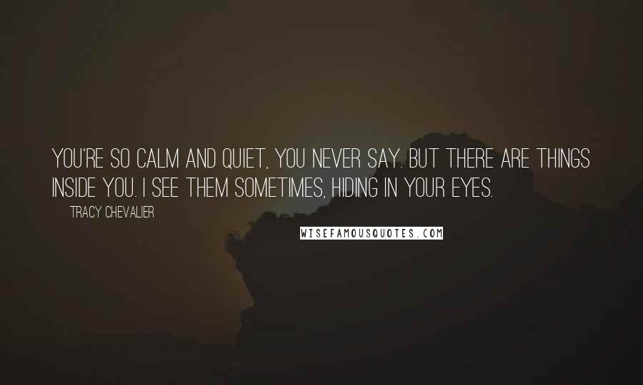 Tracy Chevalier Quotes: You're so calm and quiet, you never say. But there are things inside you. I see them sometimes, hiding in your eyes.