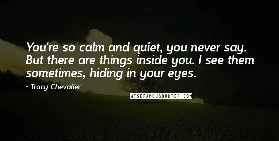 Tracy Chevalier Quotes: You're so calm and quiet, you never say. But there are things inside you. I see them sometimes, hiding in your eyes.