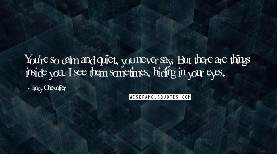 Tracy Chevalier Quotes: You're so calm and quiet, you never say. But there are things inside you. I see them sometimes, hiding in your eyes.