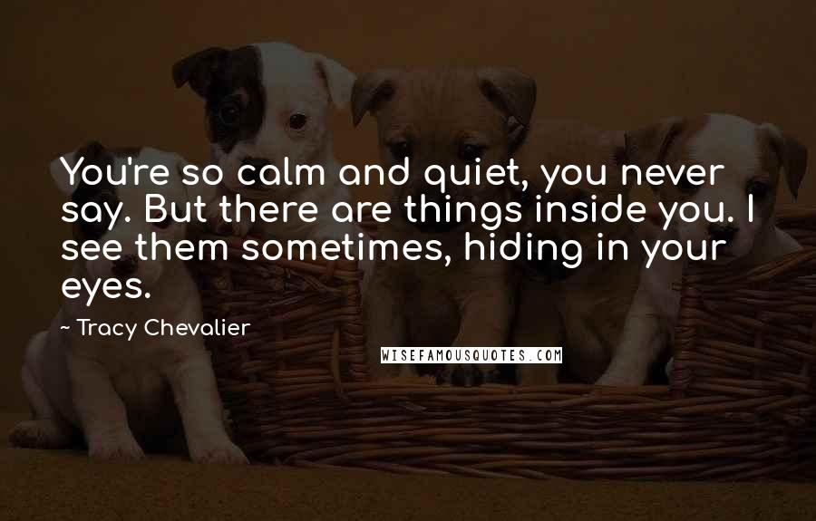 Tracy Chevalier Quotes: You're so calm and quiet, you never say. But there are things inside you. I see them sometimes, hiding in your eyes.