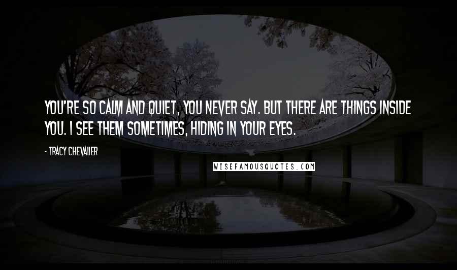 Tracy Chevalier Quotes: You're so calm and quiet, you never say. But there are things inside you. I see them sometimes, hiding in your eyes.