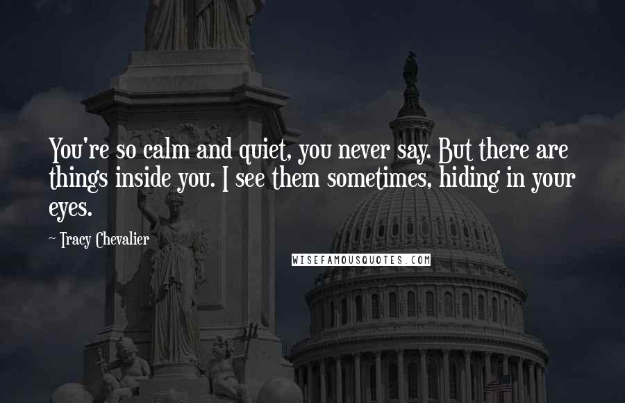 Tracy Chevalier Quotes: You're so calm and quiet, you never say. But there are things inside you. I see them sometimes, hiding in your eyes.