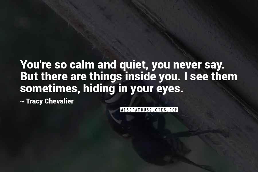 Tracy Chevalier Quotes: You're so calm and quiet, you never say. But there are things inside you. I see them sometimes, hiding in your eyes.