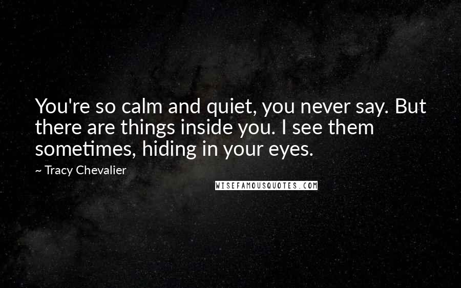 Tracy Chevalier Quotes: You're so calm and quiet, you never say. But there are things inside you. I see them sometimes, hiding in your eyes.