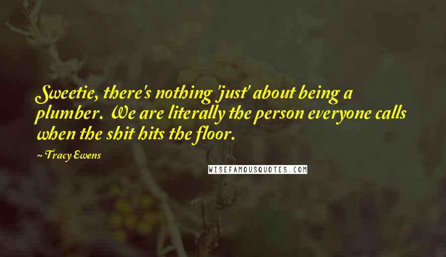 Tracy Ewens Quotes: Sweetie, there's nothing 'just' about being a plumber. We are literally the person everyone calls when the shit hits the floor.