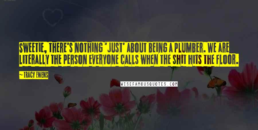 Tracy Ewens Quotes: Sweetie, there's nothing 'just' about being a plumber. We are literally the person everyone calls when the shit hits the floor.