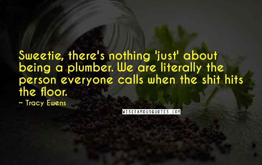 Tracy Ewens Quotes: Sweetie, there's nothing 'just' about being a plumber. We are literally the person everyone calls when the shit hits the floor.