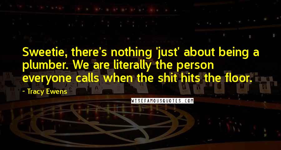 Tracy Ewens Quotes: Sweetie, there's nothing 'just' about being a plumber. We are literally the person everyone calls when the shit hits the floor.