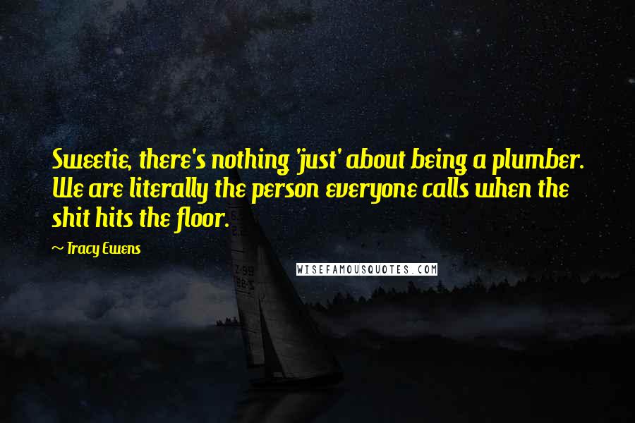 Tracy Ewens Quotes: Sweetie, there's nothing 'just' about being a plumber. We are literally the person everyone calls when the shit hits the floor.