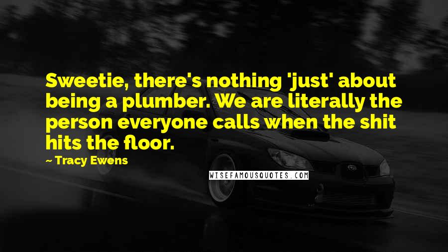 Tracy Ewens Quotes: Sweetie, there's nothing 'just' about being a plumber. We are literally the person everyone calls when the shit hits the floor.