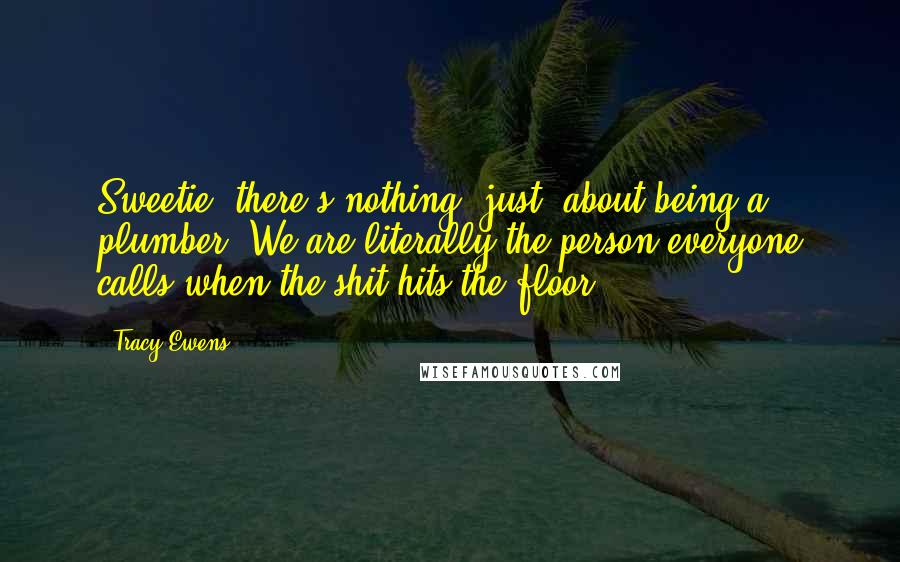 Tracy Ewens Quotes: Sweetie, there's nothing 'just' about being a plumber. We are literally the person everyone calls when the shit hits the floor.