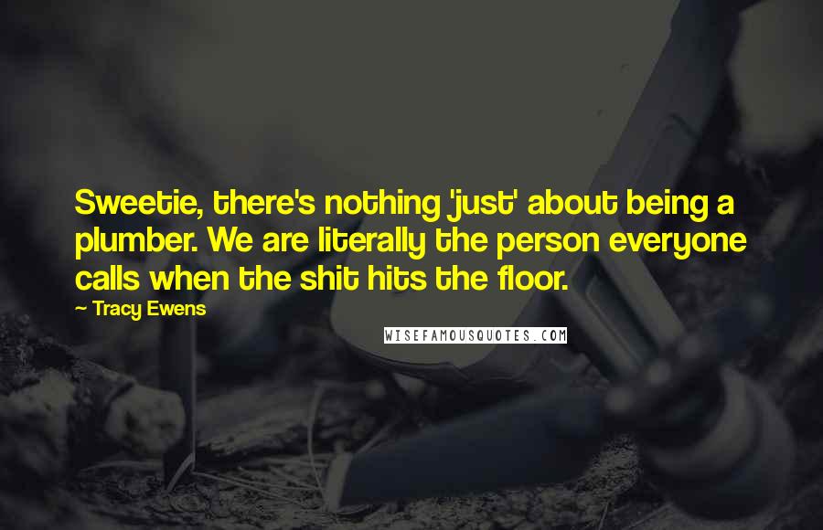 Tracy Ewens Quotes: Sweetie, there's nothing 'just' about being a plumber. We are literally the person everyone calls when the shit hits the floor.