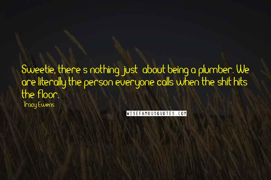 Tracy Ewens Quotes: Sweetie, there's nothing 'just' about being a plumber. We are literally the person everyone calls when the shit hits the floor.