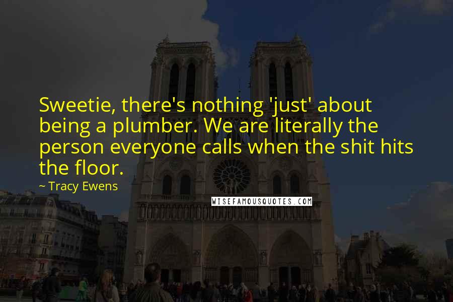 Tracy Ewens Quotes: Sweetie, there's nothing 'just' about being a plumber. We are literally the person everyone calls when the shit hits the floor.