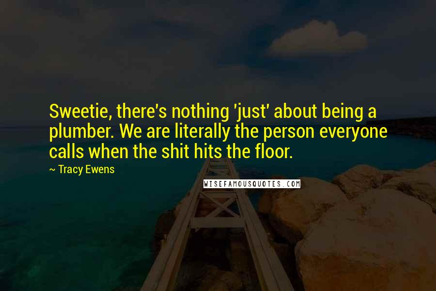 Tracy Ewens Quotes: Sweetie, there's nothing 'just' about being a plumber. We are literally the person everyone calls when the shit hits the floor.