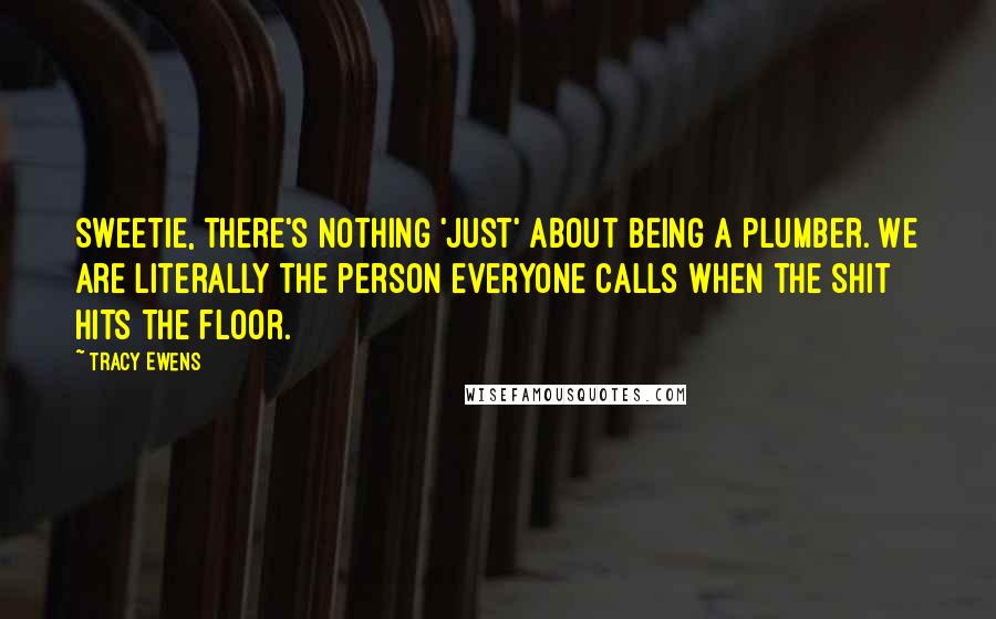 Tracy Ewens Quotes: Sweetie, there's nothing 'just' about being a plumber. We are literally the person everyone calls when the shit hits the floor.