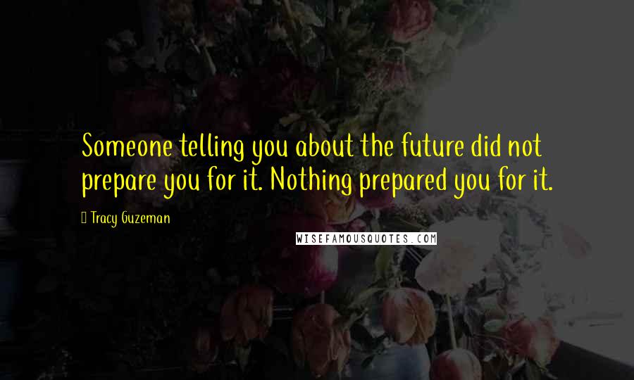 Tracy Guzeman Quotes: Someone telling you about the future did not prepare you for it. Nothing prepared you for it.