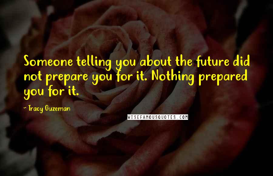 Tracy Guzeman Quotes: Someone telling you about the future did not prepare you for it. Nothing prepared you for it.