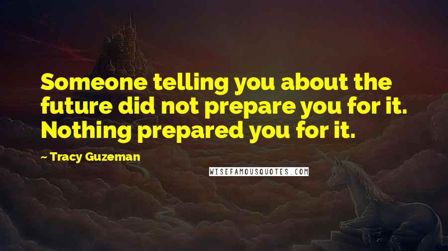 Tracy Guzeman Quotes: Someone telling you about the future did not prepare you for it. Nothing prepared you for it.