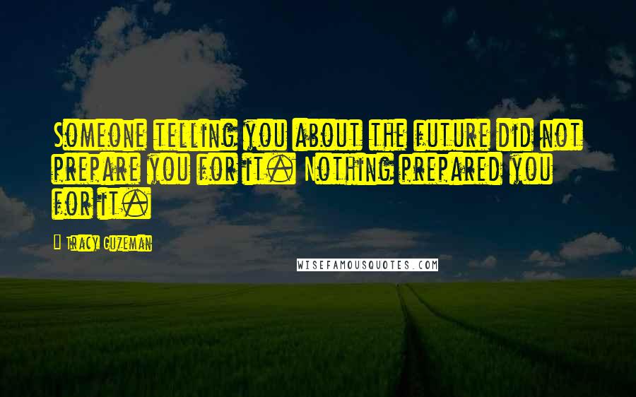 Tracy Guzeman Quotes: Someone telling you about the future did not prepare you for it. Nothing prepared you for it.