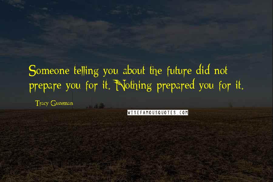Tracy Guzeman Quotes: Someone telling you about the future did not prepare you for it. Nothing prepared you for it.