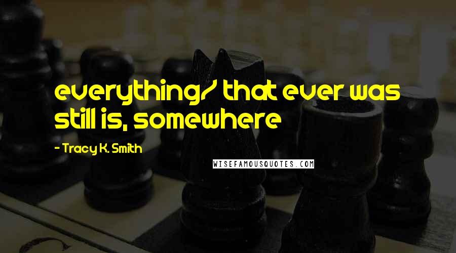 Tracy K. Smith Quotes: everything/ that ever was still is, somewhere