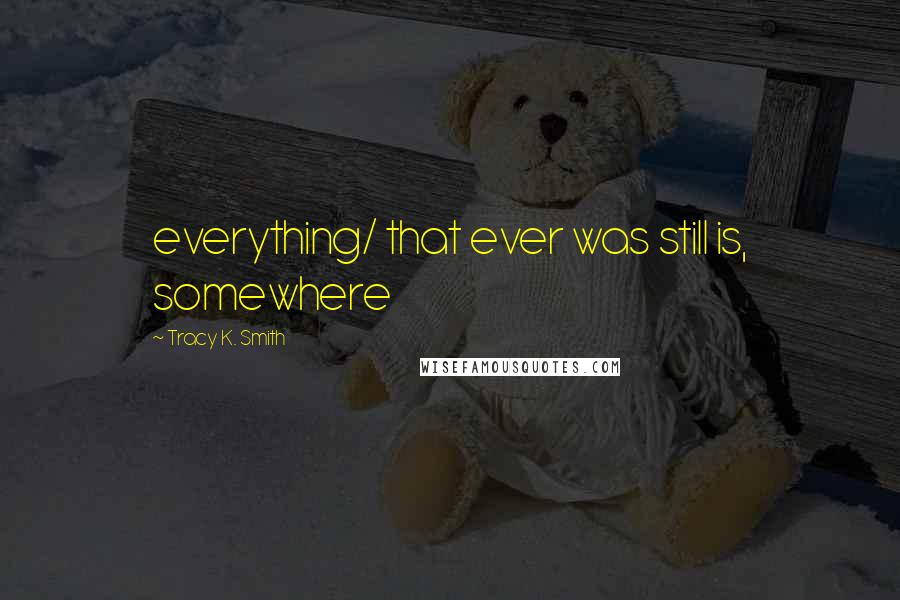 Tracy K. Smith Quotes: everything/ that ever was still is, somewhere