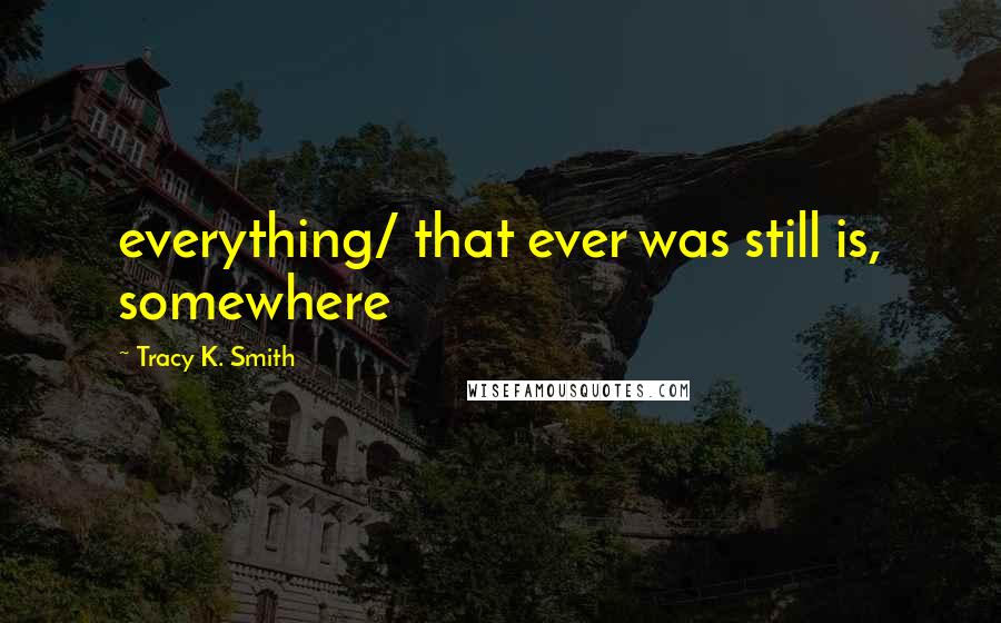 Tracy K. Smith Quotes: everything/ that ever was still is, somewhere