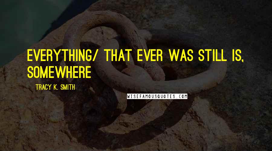 Tracy K. Smith Quotes: everything/ that ever was still is, somewhere