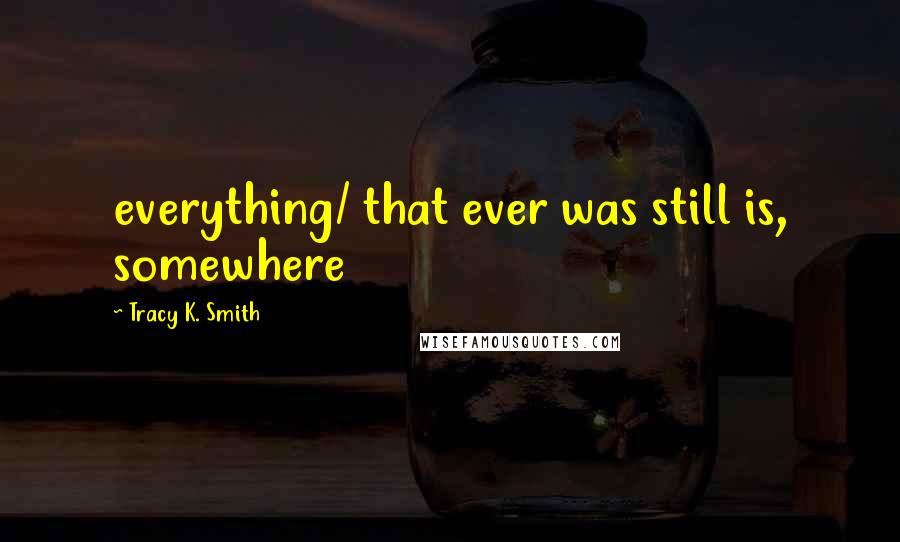 Tracy K. Smith Quotes: everything/ that ever was still is, somewhere