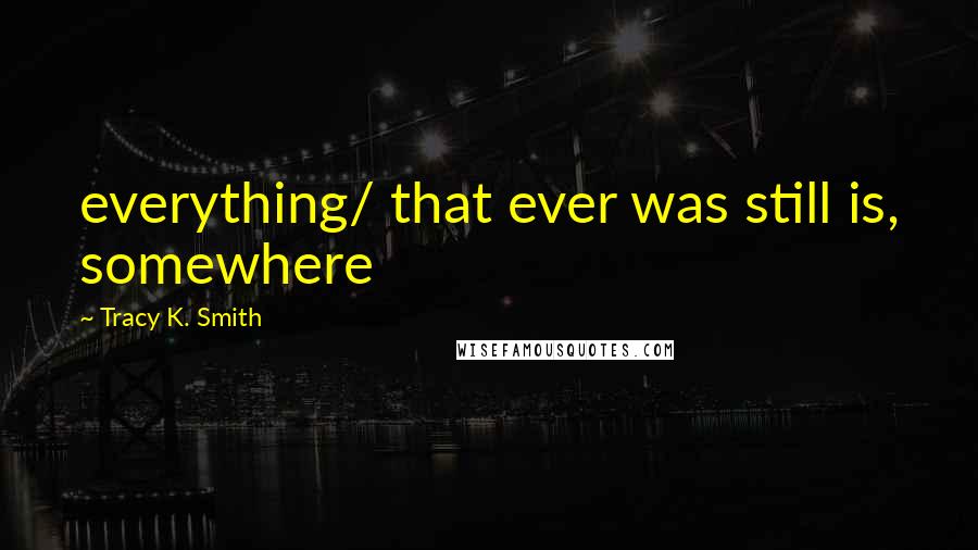 Tracy K. Smith Quotes: everything/ that ever was still is, somewhere