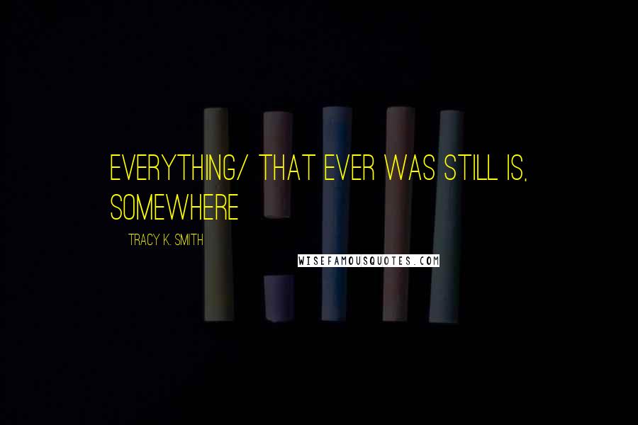 Tracy K. Smith Quotes: everything/ that ever was still is, somewhere