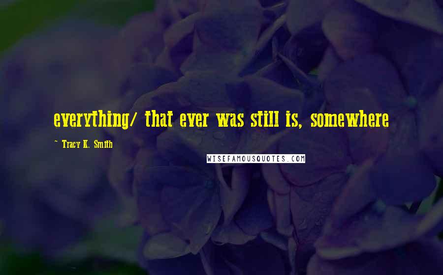 Tracy K. Smith Quotes: everything/ that ever was still is, somewhere