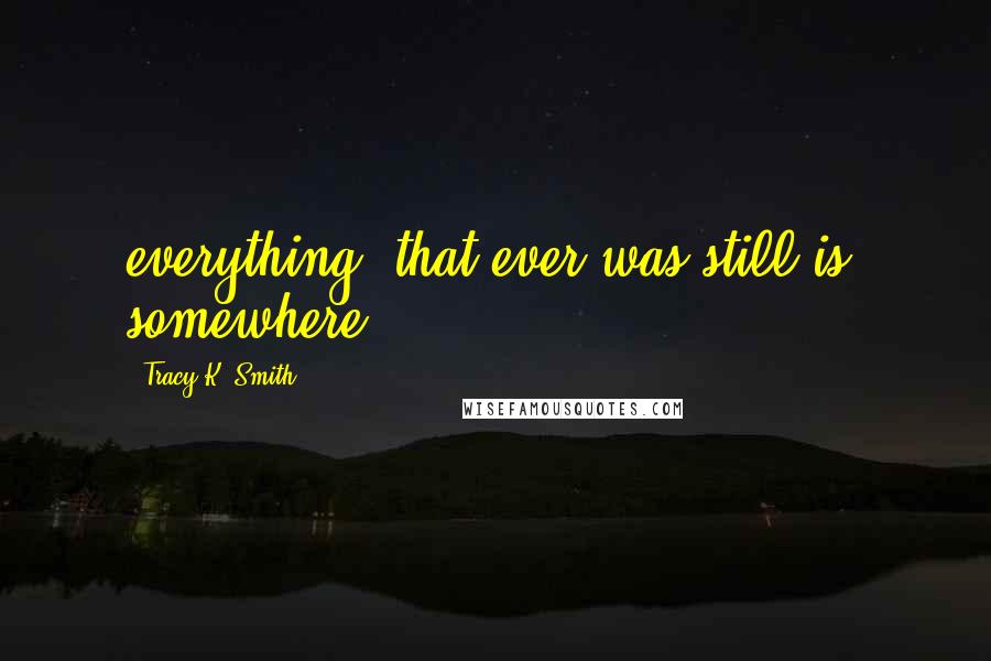 Tracy K. Smith Quotes: everything/ that ever was still is, somewhere