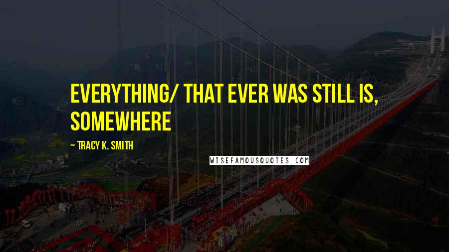 Tracy K. Smith Quotes: everything/ that ever was still is, somewhere